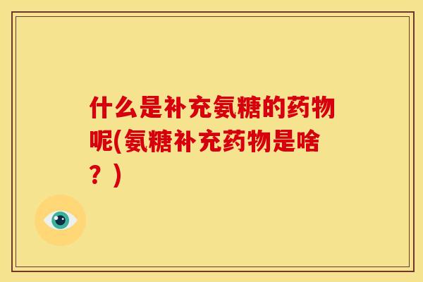 什么是补充氨糖的药物呢(氨糖补充药物是啥？)
