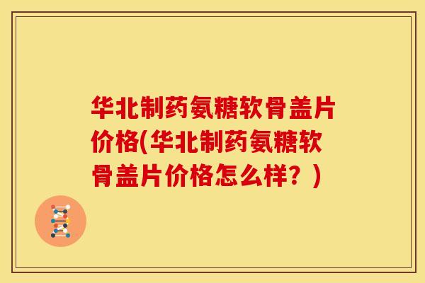 华北制药氨糖软骨盖片价格(华北制药氨糖软骨盖片价格怎么样？)