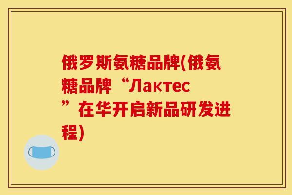 俄罗斯氨糖品牌(俄氨糖品牌“Лактес”在华开启新品研发进程)