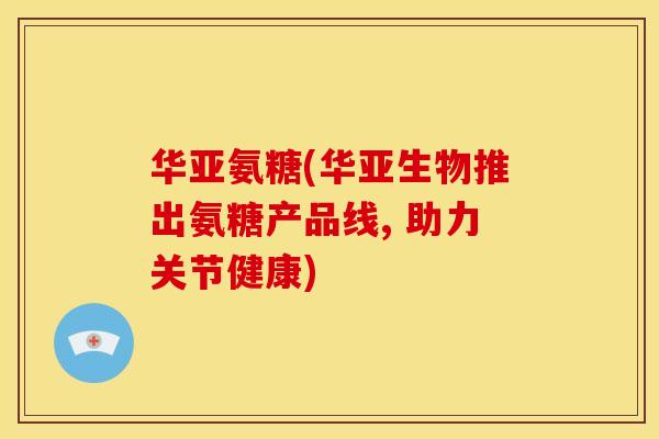 华亚氨糖(华亚生物推出氨糖产品线, 助力关节健康)