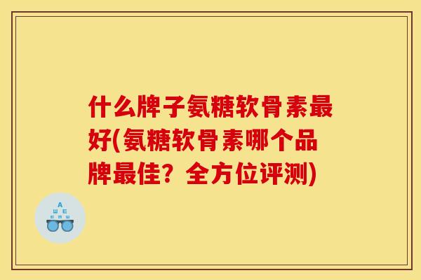 什么牌子氨糖软骨素最好(氨糖软骨素哪个品牌最佳？全方位评测)