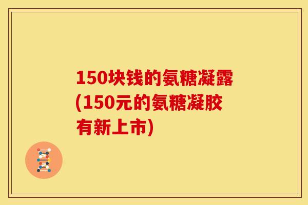 150块钱的氨糖凝露(150元的氨糖凝胶有新上市)