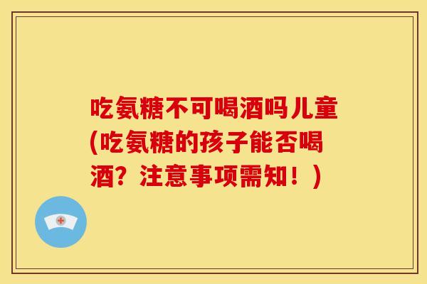 吃氨糖不可喝酒吗儿童(吃氨糖的孩子能否喝酒？注意事项需知！)