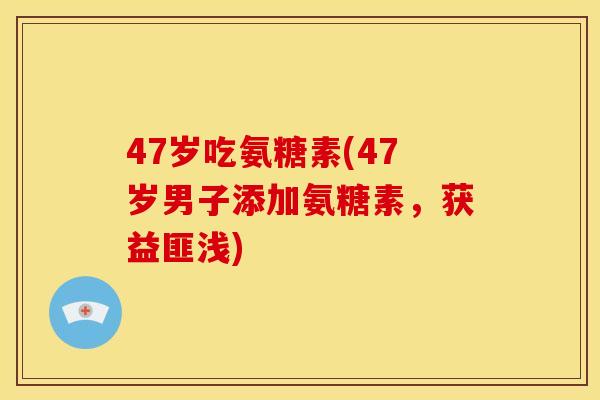 47岁吃氨糖素(47岁男子添加氨糖素，获益匪浅)