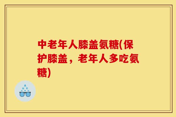 中老年人膝盖氨糖(保护膝盖，老年人多吃氨糖)
