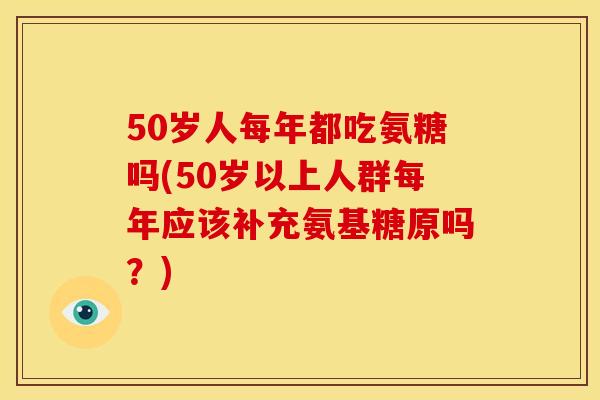 50岁人每年都吃氨糖吗(50岁以上人群每年应该补充氨基糖原吗？)