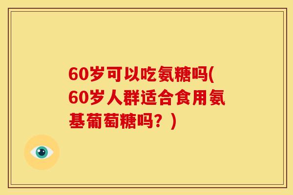 60岁可以吃氨糖吗(60岁人群适合食用氨基葡萄糖吗？)