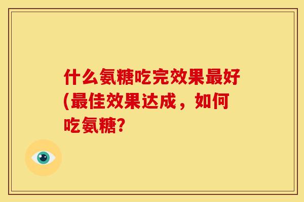 什么氨糖吃完效果最好(最佳效果达成，如何吃氨糖？