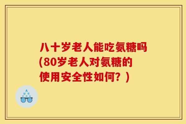 八十岁老人能吃氨糖吗(80岁老人对氨糖的使用安全性如何？)