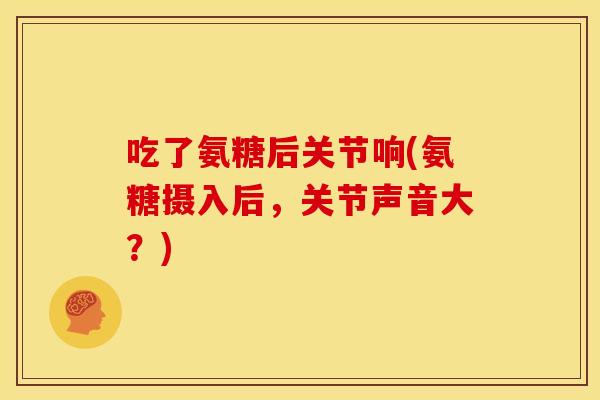 吃了氨糖后关节响(氨糖摄入后，关节声音大？)