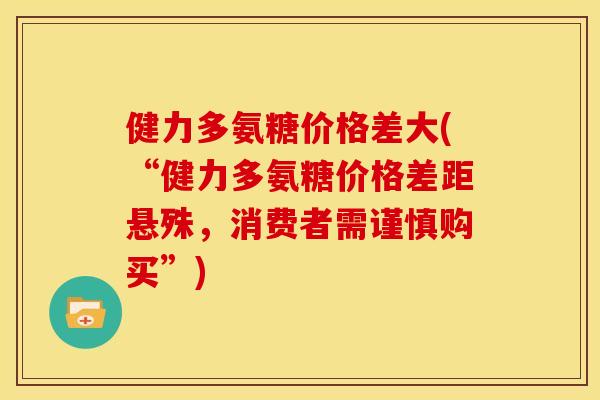 健力多氨糖价格差大(“健力多氨糖价格差距悬殊，消费者需谨慎购买”)