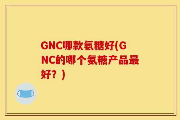GNC哪款氨糖好(GNC的哪个氨糖产品最好？)