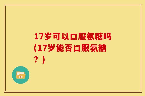 17岁可以口服氨糖吗(17岁能否口服氨糖？)