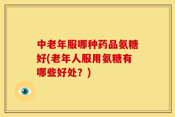 中老年服哪种药品氨糖好(老年人服用氨糖有哪些好处？)