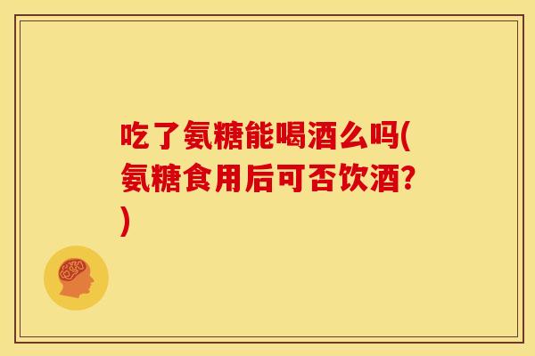 吃了氨糖能喝酒么吗(氨糖食用后可否饮酒？)