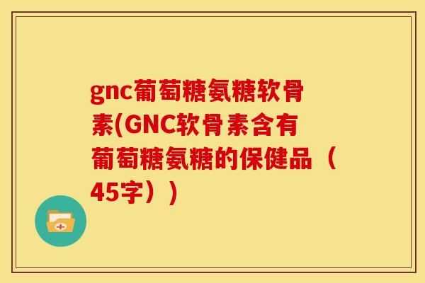 gnc葡萄糖氨糖软骨素(GNC软骨素含有葡萄糖氨糖的保健品（45字）)