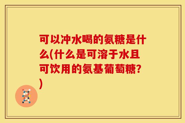 可以冲水喝的氨糖是什么(什么是可溶于水且可饮用的氨基葡萄糖？)