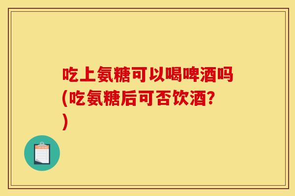 吃上氨糖可以喝啤酒吗(吃氨糖后可否饮酒？)