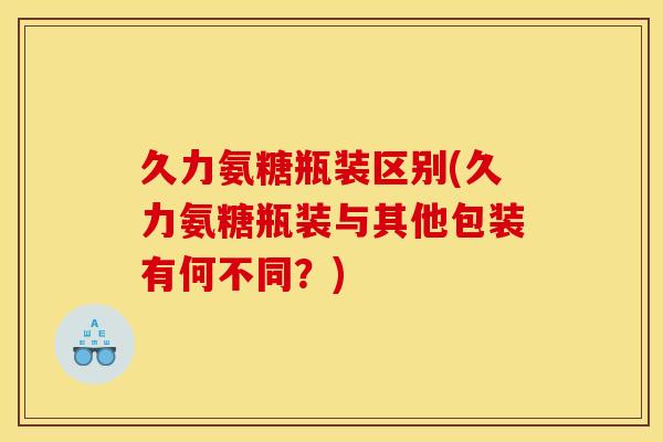 久力氨糖瓶装区别(久力氨糖瓶装与其他包装有何不同？)
