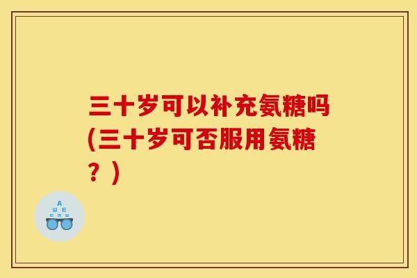 三十岁可以补充氨糖吗(三十岁可否服用氨糖？)
