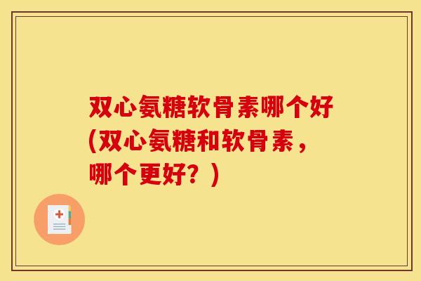 双心氨糖软骨素哪个好(双心氨糖和软骨素，哪个更好？)
