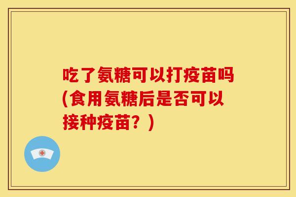 吃了氨糖可以打疫苗吗(食用氨糖后是否可以接种疫苗？)