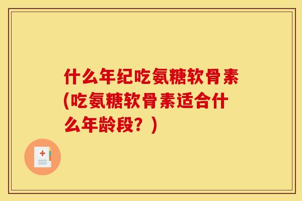什么年纪吃氨糖软骨素(吃氨糖软骨素适合什么年龄段？)