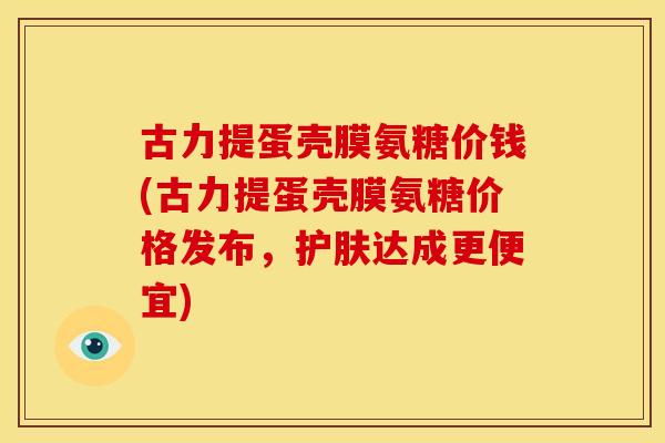 古力提蛋壳膜氨糖价钱(古力提蛋壳膜氨糖价格发布，护肤达成更便宜)