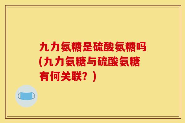 九力氨糖是硫酸氨糖吗(九力氨糖与硫酸氨糖有何关联？)