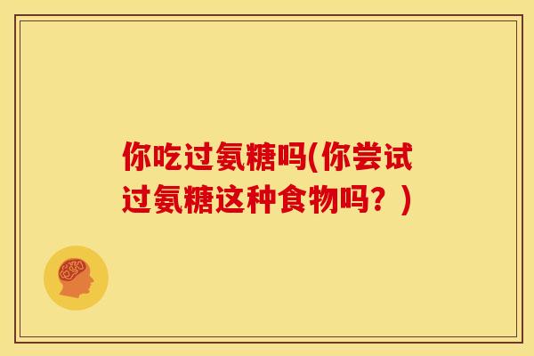 你吃过氨糖吗(你尝试过氨糖这种食物吗？)