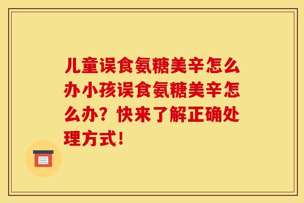 儿童误食氨糖美辛怎么办小孩误食氨糖美辛怎么办？快来了解正确处理方式！