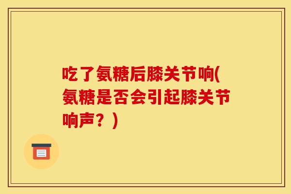 吃了氨糖后膝关节响(氨糖是否会引起膝关节响声？)