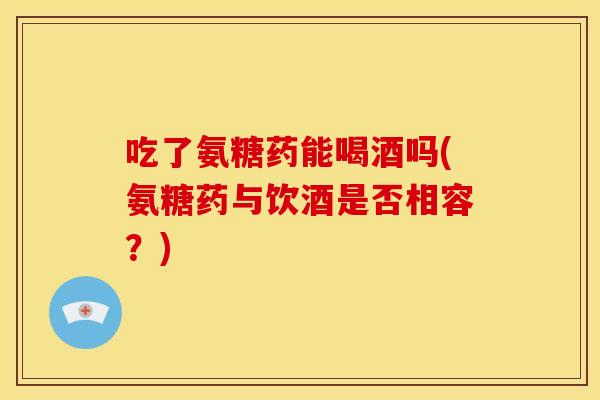 吃了氨糖药能喝酒吗(氨糖药与饮酒是否相容？)