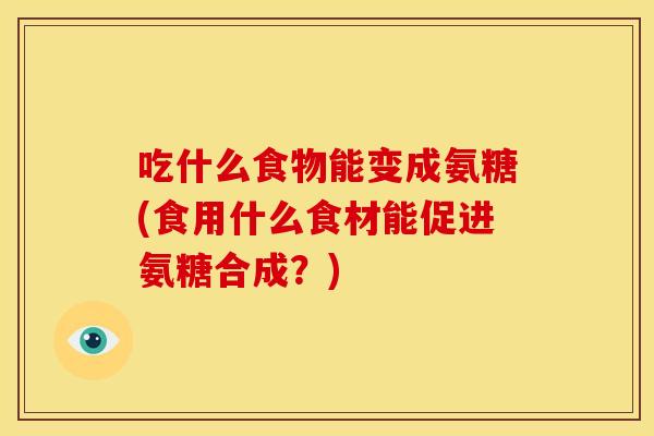 吃什么食物能变成氨糖(食用什么食材能促进氨糖合成？)