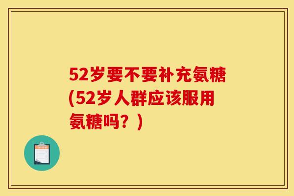 52岁要不要补充氨糖(52岁人群应该服用氨糖吗？)