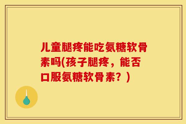 儿童腿疼能吃氨糖软骨素吗(孩子腿疼，能否口服氨糖软骨素？)
