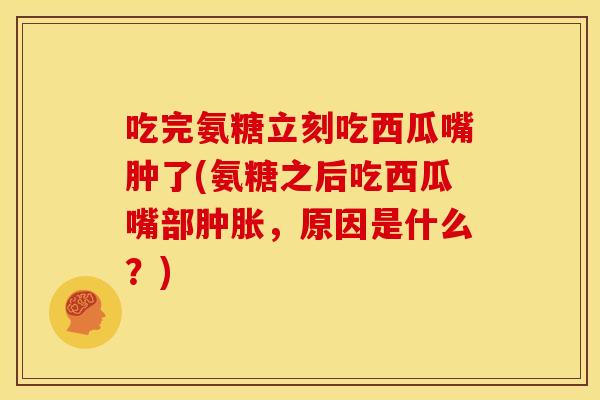 吃完氨糖立刻吃西瓜嘴肿了(氨糖之后吃西瓜嘴部肿胀，原因是什么？)