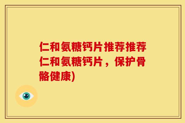 仁和氨糖钙片推荐推荐仁和氨糖钙片，保护骨骼健康)