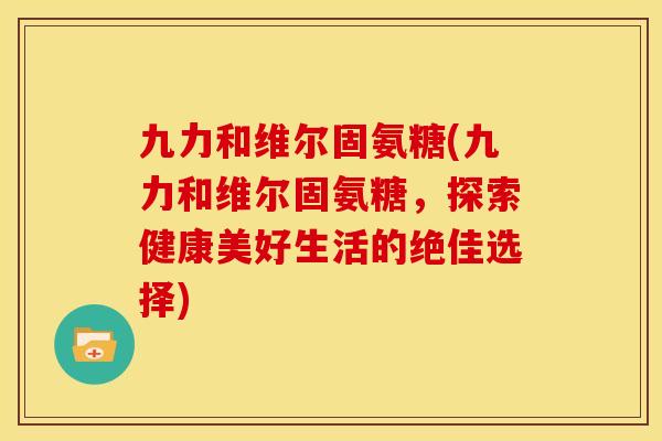 九力和维尔固氨糖(九力和维尔固氨糖，探索健康美好生活的绝佳选择)