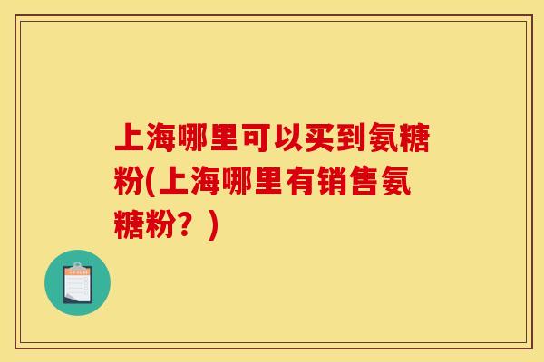 上海哪里可以买到氨糖粉(上海哪里有销售氨糖粉？)