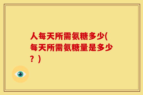 人每天所需氨糖多少(每天所需氨糖量是多少？)