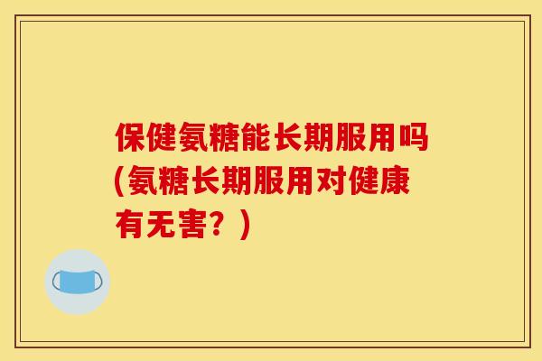 保健氨糖能长期服用吗(氨糖长期服用对健康有无害？)