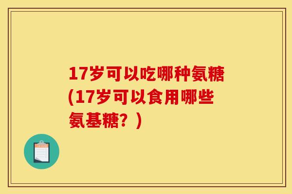17岁可以吃哪种氨糖(17岁可以食用哪些氨基糖？)