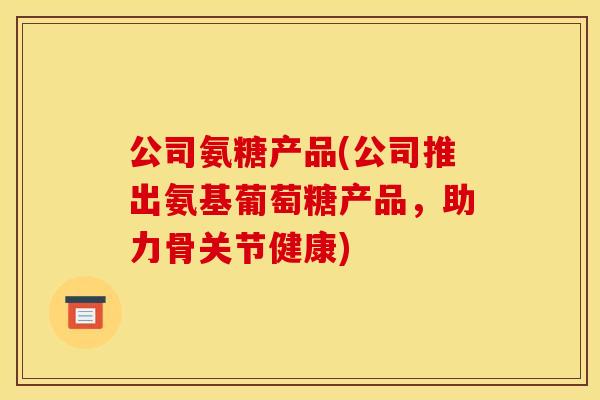 公司氨糖产品(公司推出氨基葡萄糖产品，助力骨关节健康)