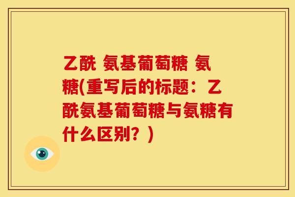 乙酰 氨基葡萄糖 氨糖(重写后的标题：乙酰氨基葡萄糖与氨糖有什么区别？)