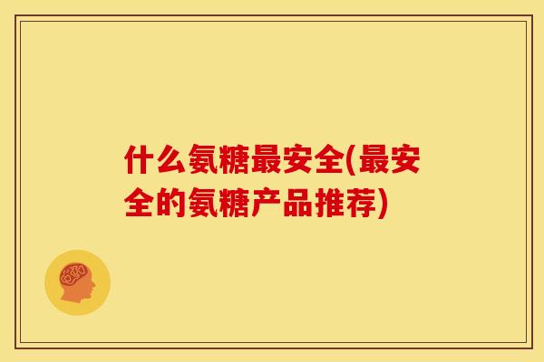 什么氨糖最安全(最安全的氨糖产品推荐)