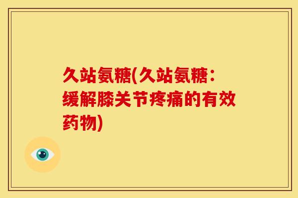 久站氨糖(久站氨糖：缓解膝关节疼痛的有效药物)