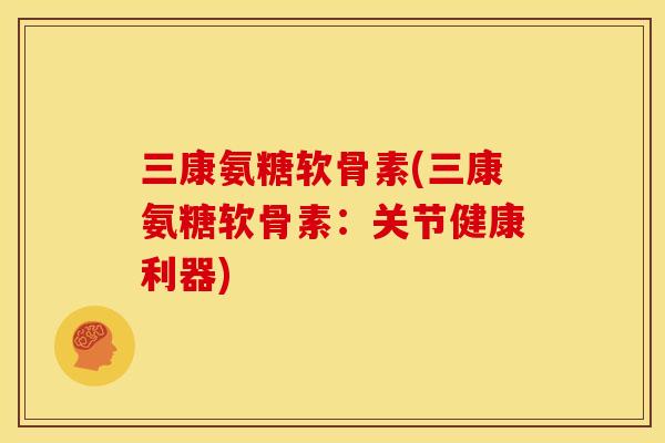 三康氨糖软骨素(三康氨糖软骨素：关节健康利器)