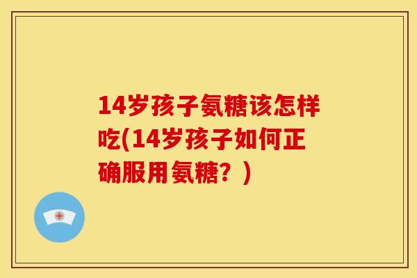 14岁孩子氨糖该怎样吃(14岁孩子如何正确服用氨糖？)