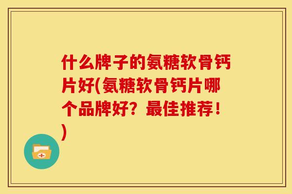 什么牌子的氨糖软骨钙片好(氨糖软骨钙片哪个品牌好？最佳推荐！)